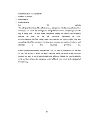For seniors over 50, over 65 etc
For kids or children
For diabetics
For the elderly
For                                      HIV                                      patients
The ratings and reviews of the Life Insurance Companies in India are available online
where you can check the rankings and rating of the insurance company you wish to
buy a policy from. You can make comparison among the various life insurance
policies     on   offer   by       the    life     insurance   companies     of     India.
A comprehensive list of the major insurance companies has been provided here with
compete profile of the company, their insurance products and policies, the terms and
statistics         of          the               insurance       providers            etc.


Every company has different policy to offer. You just need to choose which is the best
for you. The amount for which you want to take the policy, the tenure of policy and the
amount you want to pay in each installments, all these factors you need to keep in
mind and then choose the company which fulfills all your needs and provides full
transparency




                                         26
 