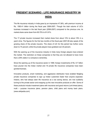PRESENT SCENARIO - LIFE INSURANCE INDUSTRY IN
                                          INDIA

The life insurance industry in India grew by an impressive 47.38%, with premium income at
Rs. 1560.41 billion during the fiscal year 2006-2007. Though the total volume of LIC's
business increased in the last fiscal year (2006-2007) compared to the previous one, its
market share came down from 85.75% to 81.91%.


The 17 private insurers increased their market share from about 15% to about 19% in a
year's time. The figures for the first two months of the fiscal year 2007-08 also speak of the
growing share of the private insurers. The share of LIC for this period has further come
down to 75 percent, while the private players have grabbed over 24 percent.

With the opening up of the insurance industry in India many foreign players have entered
the market. The restriction on these companies is that they are not allowed to have more
than a 26% stake in a company‘s ownership.

Since the opening up of the insurance sector in 1999, foreign investments of Rs. 8.7 billion
have poured into the Indian market and 19 private life insurance companies have been
granted licenses.


Innovative products, smart marketing, and aggressive distribution have enabled fledgling
private insurance companies to sign up Indian customers faster than anyone expected.
Indians, who had always seen life insurance as a tax saving device, are now suddenly
turning to the private sector and snapping up the new innovative products on offer. Some of
these products include investment plans with insurance and good returns (unit linked plans),
multi – purpose insurance plans, pension plans, child plans and money back plans.
(www.wikipedia.com)




                                             27
 