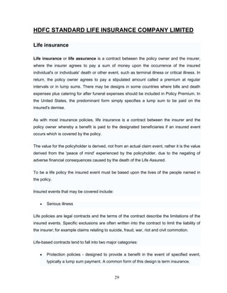 HDFC STANDARD LIFE INSURANCE COMPANY LIMITED

Life insurance

Life insurance or life assurance is a contract between the policy owner and the insurer,
where the insurer agrees to pay a sum of money upon the occurrence of the insured
individual's or individuals' death or other event, such as terminal illness or critical illness. In
return, the policy owner agrees to pay a stipulated amount called a premium at regular
intervals or in lump sums. There may be designs in some countries where bills and death
expenses plus catering for after funeral expenses should be included in Policy Premium. In
the United States, the predominant form simply specifies a lump sum to be paid on the
insured's demise.


As with most insurance policies, life insurance is a contract between the insurer and the
policy owner whereby a benefit is paid to the designated beneficiaries if an insured event
occurs which is covered by the policy.

The value for the policyholder is derived, not from an actual claim event, rather it is the value
derived from the 'peace of mind' experienced by the policyholder, due to the negating of
adverse financial consequences caused by the death of the Life Assured.

To be a life policy the insured event must be based upon the lives of the people named in
the policy.

Insured events that may be covered include:

        Serious illness


Life policies are legal contracts and the terms of the contract describe the limitations of the
insured events. Specific exclusions are often written into the contract to limit the liability of
the insurer; for example claims relating to suicide, fraud, war, riot and civil commotion.

Life-based contracts tend to fall into two major categories:

        Protection policies - designed to provide a benefit in the event of specified event,
        typically a lump sum payment. A common form of this design is term insurance.


                                                29
 