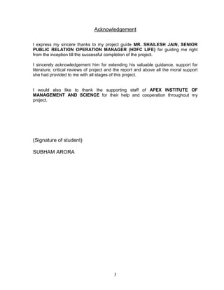 Acknowledgement

I express my sincere thanks to my project guide MR. SHAILESH JAIN, SENIOR
PUBLIC RELATION OPERATION MANAGER (HDFC LIFE) for guiding me right
from the inception till the successful completion of the project.

I sincerely acknowledgement him for extending his valuable guidance, support for
literature, critical reviews of project and the report and above all the moral support
she had provided to me with all stages of this project.


I would also like to thank the supporting staff of APEX INSTITUTE OF
MANAGEMENT AND SCIENCE for their help and cooperation throughout my
project.




(Signature of student)

SUBHAM ARORA




                                          3
 