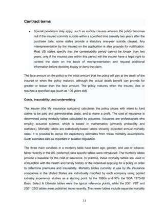 Contract terms

       Special provisions may apply, such as suicide clauses wherein the policy becomes
       null if the insured commits suicide within a specified time (usually two years after the
       purchase date; some states provide a statutory one-year suicide clause). Any
       misrepresentation by the insured on the application is also grounds for nullification.
       Most US states specify that the contestability period cannot be longer than two
       years; only if the insured dies within this period will the insurer have a legal right to
       contest the claim on the basis of misrepresentation and request additional
       information before deciding to pay or deny the claim.

The face amount on the policy is the initial amount that the policy will pay at the death of the
insured or when the policy matures, although the actual death benefit can provide for
greater or lesser than the face amount. The policy matures when the insured dies or
reaches a specified age (such as 100 years old).

Costs, insurability, and underwriting


The insurer (the life insurance company) calculates the policy prices with intent to fund
claims to be paid and administrative costs, and to make a profit. The cost of insurance is
determined using mortality tables calculated by actuaries. Actuaries are professionals who
employ actuarial science, which is based in mathematics (primarily probability and
statistics). Mortality tables are statistically-based tables showing expected annual mortality
rates. It is possible to derive life expectancy estimates from these mortality assumptions.
Such estimates can be important in taxation regulation


The three main variables in a mortality table have been age, gender, and use of tobacco.
More recently in the US, preferred class specific tables were introduced. The mortality tables
provide a baseline for the cost of insurance. In practice, these mortality tables are used in
conjunction with the health and family history of the individual applying for a policy in order
to determine premiums and insurability. Mortality tables currently in use by life insurance
companies in the United States are individually modified by each company using pooled
industry experience studies as a starting point. In the 1980s and 90's the SOA 1975-80
Basic Select & Ultimate tables were the typical reference points, while the 2001 VBT and
2001 CSO tables were published more recently. The newer tables include separate mortality



                                              31
 