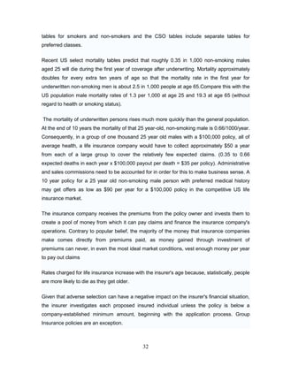 tables for smokers and non-smokers and the CSO tables include separate tables for
preferred classes.


Recent US select mortality tables predict that roughly 0.35 in 1,000 non-smoking males
aged 25 will die during the first year of coverage after underwriting. Mortality approximately
doubles for every extra ten years of age so that the mortality rate in the first year for
underwritten non-smoking men is about 2.5 in 1,000 people at age 65.Compare this with the
US population male mortality rates of 1.3 per 1,000 at age 25 and 19.3 at age 65 (without
regard to health or smoking status).


The mortality of underwritten persons rises much more quickly than the general population.
At the end of 10 years the mortality of that 25 year-old, non-smoking male is 0.66/1000/year.
Consequently, in a group of one thousand 25 year old males with a $100,000 policy, all of
average health, a life insurance company would have to collect approximately $50 a year
from each of a large group to cover the relatively few expected claims. (0.35 to 0.66
expected deaths in each year x $100,000 payout per death = $35 per policy). Administrative
and sales commissions need to be accounted for in order for this to make business sense. A
10 year policy for a 25 year old non-smoking male person with preferred medical history
may get offers as low as $90 per year for a $100,000 policy in the competitive US life
insurance market.


The insurance company receives the premiums from the policy owner and invests them to
create a pool of money from which it can pay claims and finance the insurance company's
operations. Contrary to popular belief, the majority of the money that insurance companies
make comes directly from premiums paid, as money gained through investment of
premiums can never, in even the most ideal market conditions, vest enough money per year
to pay out claims

Rates charged for life insurance increase with the insurer's age because, statistically, people
are more likely to die as they get older.

Given that adverse selection can have a negative impact on the insurer's financial situation,
the insurer investigates each proposed insured individual unless the policy is below a
company-established minimum amount, beginning with the application process. Group
Insurance policies are an exception.



                                              32
 