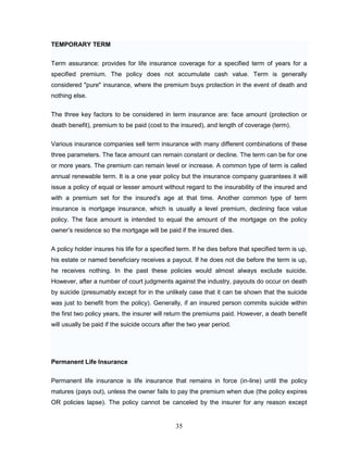 TEMPORARY TERM


Term assurance: provides for life insurance coverage for a specified term of years for a
specified premium. The policy does not accumulate cash value. Term is generally
considered "pure" insurance, where the premium buys protection in the event of death and
nothing else.


The three key factors to be considered in term insurance are: face amount (protection or
death benefit), premium to be paid (cost to the insured), and length of coverage (term).


Various insurance companies sell term insurance with many different combinations of these
three parameters. The face amount can remain constant or decline. The term can be for one
or more years. The premium can remain level or increase. A common type of term is called
annual renewable term. It is a one year policy but the insurance company guarantees it will
issue a policy of equal or lesser amount without regard to the insurability of the insured and
with a premium set for the insured's age at that time. Another common type of term
insurance is mortgage insurance, which is usually a level premium, declining face value
policy. The face amount is intended to equal the amount of the mortgage on the policy
owner‘s residence so the mortgage will be paid if the insured dies.

A policy holder insures his life for a specified term. If he dies before that specified term is up,
his estate or named beneficiary receives a payout. If he does not die before the term is up,
he receives nothing. In the past these policies would almost always exclude suicide.
However, after a number of court judgments against the industry, payouts do occur on death
by suicide (presumably except for in the unlikely case that it can be shown that the suicide
was just to benefit from the policy). Generally, if an insured person commits suicide within
the first two policy years, the insurer will return the premiums paid. However, a death benefit
will usually be paid if the suicide occurs after the two year period.




Permanent Life Insurance


Permanent life insurance is life insurance that remains in force (in-line) until the policy
matures (pays out), unless the owner fails to pay the premium when due (the policy expires
OR policies lapse). The policy cannot be canceled by the insurer for any reason except


                                                35
 