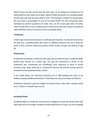 Option B pays the face amount plus the cash value, as it's designed to increase the net
death benefit as cash values accumulate. Option B offers the benefit of an increasing death
benefit every year that the policy stays in force. The drawback to option B is that because
the cash value is accumulated "on top of" the death benefit, the cost of insurance never
decreases as premium payments are made. Thus, as the insured gets older, the policy
owner is faced with an ever increasing cost of insurance (it costs more money to provide the
same initial face amount of insurance as the insured gets older).

Limited-pay


Another type of permanent insurance is Limited-pay life insurance, in which all the premiums
are paid over a specified period after which no additional premiums are due to keep the
policy in force. Common limited pay periods include 10-year, 20-year, and paid-up at age
65.

Endowments


Endowments are policies in which the cash value built up inside the policy, equals the death
benefit (face amount) at a certain age. The age this commences is known as the
endowment age. Endowments are considerably more expensive (in terms of annual
premiums) than either whole life or universal life because the premium paying period is
shortened and the endowment date is earlier.

In the United States, the Technical Corrections Act of 1988 tightened the rules on tax
shelters (creating modified endowments). These follow tax rules as annuities and IRAs do.


Endowment Insurance is paid out whether the insured lives or dies, after a specific period
(e.g. 15 years) or a specific age (e.g. 65).




Accidental Death


Accidental death is a limited life insurance that is designed to cover the insured when they
pass away due to an accident. Accidents include anything from an injury, but do not typically




                                               38
 