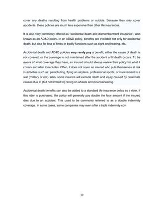 cover any deaths resulting from health problems or suicide. Because they only cover
accidents, these policies are much less expensive than other life insurances.


It is also very commonly offered as "accidental death and dismemberment insurance", also
known as an AD&D policy. In an AD&D policy, benefits are available not only for accidental
death, but also for loss of limbs or bodily functions such as sight and hearing, etc.

Accidental death and AD&D policies very rarely pay a benefit; either the cause of death is
not covered, or the coverage is not maintained after the accident until death occurs. To be
aware of what coverage they have, an insured should always review their policy for what it
covers and what it excludes. Often, it does not cover an insured who puts themselves at risk
in activities such as: parachuting, flying an airplane, professional sports, or involvement in a
war (military or not). Also, some insurers will exclude death and injury caused by proximate
causes due to (but not limited to) racing on wheels and mountaineering.

Accidental death benefits can also be added to a standard life insurance policy as a rider. If
this rider is purchased, the policy will generally pay double the face amount if the insured
dies due to an accident. This used to be commonly referred to as a double indemnity
coverage. In some cases, some companies may even offer a triple indemnity cov




                                               39
 