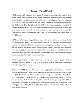 EXECUTIVE SUMMARY
HDFC Standard Life insurance is the oldest life insurance company in the world. It is the
largest insurer in the UK and is the 28th largest company in the world. In India, the company
is marketing life insurance products and unit linked investment plans. From my research at
HDFC LIFE, I found that the company has a lot of competition from other private insurers
like ICICI, Aviva, Birla Sun Life and Tata AIG. It also faces competition from LIC. To
compete effectively HDFC SLIC could launch cheaper and more reasonable products with
small premiums and short policy terms (the number of year‘s premium is to be paid). The
ideal premium would be between Rs. 5000 – Rs. 25000 and an ideal policy term would be
10 – 20 years.


HDFC must advertise regularly and create brand value for its products and services. Most of
its competitors like Aviva, ICICI, Max, Reliance and LIC use television advertisements to
promote their products. The Indian consumer has a false perception about insurance – they
feel that it would not benefit them if they do not live through the policy term. Nowadays
however, most policies are unit linked plans where a customer is benefited even if their
death does not occur during the policy term. This message should be conveyed to potential
customers so that they readily invest in insurance.


Family responsibilities and high returns are the two main reasons people invest in
insurance. Optimum returns of 16 – 20 % must be provided to consumers to keep them
interested in purchasing insurance.


On the whole HDFC standard life insurance is a good place to work at. Every new recruit is
provided with extensive training on unit linked funds, financial instruments and the products
of HDFC. This training enables an advisor/sales manager to market the policies better.
HDFC was ranked 13 in the Best Places to Work survey. The company should try to create
awareness about itself in India. In the global market it is already very popular. With an
improvement in the sales techniques used, a fair bit of advertising and modifications to the
existing product portfolio, HDFC would be all set to capture the insurance market in India as
it has around the globe.




                                              4
 