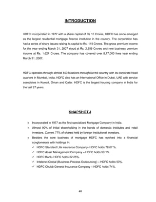 INTRODUCTION


HDFC Incorporated in 1977 with a share capital of Rs 10 Crores, HDFC has since emerged
as the largest residential mortgage finance institution in the country. The corporation has
had a series of share issues raising its capital to Rs. 119 Crores. The gross premium income
for the year ending March 31, 2007 stood at Rs. 2,856 Crores and new business premium
income at Rs. 1,624 Crores. The company has covered over 8,77,000 lives year ending
March 31, 2007.




HDFC operates through almost 450 locations throughout the country with its corporate head
quarters in Mumbai, India. HDFC also has an International Office in Dubai, UAE with service
associates in Kuwait, Oman and Qatar. HDFC is the largest housing company in India for
the last 27 years.




                                     SNAPSHOT-I

       Incorporated in 1977 as the first specialized Mortgage Company in India.
       Almost 90% of initial shareholding in the hands of domestic institutes and retail
       investors. Current 77% of shares held by foreign institutional investors.
       Besides the core business of mortgage HDFC has evolved into a financial
       conglomerate with holdings In:
        HDFC Standard Life insurance Company- HDFC holds 78.07 %.
        HDFC Asset Management Company – HDFC holds 50.1%
        HDFC Bank- HDFC holds 22.25%.
        Intelenet Global (Business Process Outsourcing) – HDFC holds 50%.
        HDFC Chubb General Insurance Company – HDFC holds 74%.




                                             40
 