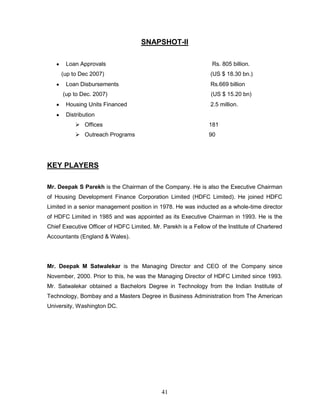 SNAPSHOT-II

       Loan Approvals                                            Rs. 805 billion.
     (up to Dec 2007)                                           (US $ 18.30 bn.)
       Loan Disbursements                                       Rs.669 billion
      (up to Dec. 2007)                                         (US $ 15.20 bn)
       Housing Units Financed                                   2.5 million.
       Distribution
            Offices                                            181
            Outreach Programs                                  90




KEY PLAYERS

Mr. Deepak S Parekh is the Chairman of the Company. He is also the Executive Chairman
of Housing Development Finance Corporation Limited (HDFC Limited). He joined HDFC
Limited in a senior management position in 1978. He was inducted as a whole-time director
of HDFC Limited in 1985 and was appointed as its Executive Chairman in 1993. He is the
Chief Executive Officer of HDFC Limited. Mr. Parekh is a Fellow of the Institute of Chartered
Accountants (England & Wales).




Mr. Deepak M Satwalekar is the Managing Director and CEO of the Company since
November, 2000. Prior to this, he was the Managing Director of HDFC Limited since 1993.
Mr. Satwalekar obtained a Bachelors Degree in Technology from the Indian Institute of
Technology, Bombay and a Masters Degree in Business Administration from The American
University, Washington DC.




                                             41
 