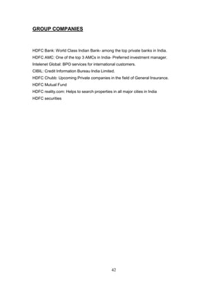 GROUP COMPANIES



HDFC Bank: World Class Indian Bank- among the top private banks in India.
HDFC AMC: One of the top 3 AMCs in India- Preferred investment manager.
Intelenet Global: BPO services for international customers.
CIBIL: Credit Information Bureau India Limited.
HDFC Chubb: Upcoming Private companies in the field of General Insurance.
HDFC Mutual Fund
HDFC reality.com: Helps to search properties in all major cities in India
HDFC securities




                                              42
 