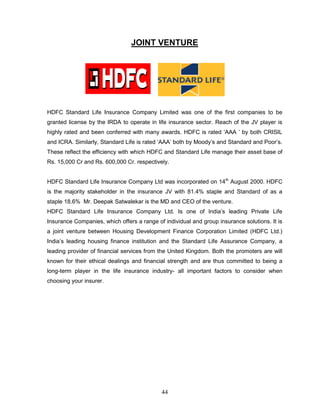 JOINT VENTURE




HDFC Standard Life Insurance Company Limited was one of the first companies to be
granted license by the IRDA to operate in life insurance sector. Reach of the JV player is
highly rated and been conferred with many awards. HDFC is rated ‗AAA ‘ by both CRISIL
and ICRA. Similarly, Standard Life is rated ‗AAA‘ both by Moody‘s and Standard and Poor‘s.
These reflect the efficiency with which HDFC and Standard Life manage their asset base of
Rs. 15,000 Cr and Rs. 600,000 Cr. respectively.


HDFC Standard Life Insurance Company Ltd was incorporated on 14th August 2000. HDFC
is the majority stakeholder in the insurance JV with 81.4% staple and Standard of as a
staple 18.6% Mr. Deepak Satwalekar is the MD and CEO of the venture.
HDFC Standard Life Insurance Company Ltd. Is one of India‘s leading Private Life
Insurance Companies, which offers a range of individual and group insurance solutions. It is
a joint venture between Housing Development Finance Corporation Limited (HDFC Ltd.)
India‘s leading housing finance institution and the Standard Life Assurance Company, a
leading provider of financial services from the United Kingdom. Both the promoters are will
known for their ethical dealings and financial strength and are thus committed to being a
long-term player in the life insurance industry- all important factors to consider when
choosing your insurer.




                                            44
 