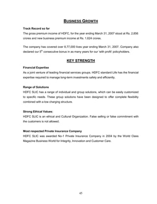 BUSINESS GROWTH
Track Record so far
The gross premium income of HDFC, for the year ending March 31, 2007 stood at Rs. 2,856
crores and new business premium income at Rs. 1,624 crores.


The company has covered over 8,77,000 lives year ending March 31, 2007. Company also
declared our 5th consecutive bonus in as many years for our ‗with profit‘ policyholders.


                                   KEY STRENGTH
Financial Expertise
As a joint venture of leading financial services groups. HDFC standard Life has the financial
expertise required to manage long-term investments safely and efficiently.


Range of Solutions
HDFC SLIC has a range of individual and group solutions, which can be easily customized
to specific needs. These group solutions have been designed to offer complete flexibility
combined with a low charging structure.


Strong Ethical Values:
HDFC SLIC is an ethical and Cultural Organization. False selling or false commitment with
the customers is not allowed.


Most respected Private Insurance Company
HDFC SLIC was awarded No-1 Private Insurance Company in 2004 by the World Class
Magazine Business World for Integrity, Innovation and Customer Care.




                                              45
 