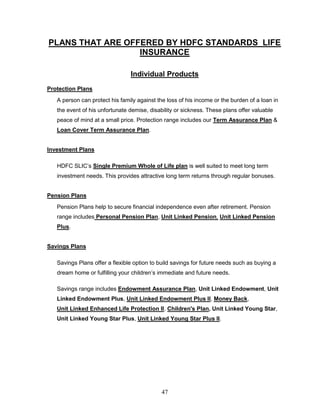 PLANS THAT ARE OFFERED BY HDFC STANDARDS LIFE
                  INSURANCE

                                Individual Products
Protection Plans
   A person can protect his family against the loss of his income or the burden of a loan in
   the event of his unfortunate demise, disability or sickness. These plans offer valuable
   peace of mind at a small price. Protection range includes our Term Assurance Plan &
   Loan Cover Term Assurance Plan.


Investment Plans

   HDFC SLIC‘s Single Premium Whole of Life plan is well suited to meet long term
   investment needs. This provides attractive long term returns through regular bonuses.


Pension Plans
   Pension Plans help to secure financial independence even after retirement. Pension
   range includes Personal Pension Plan, Unit Linked Pension, Unit Linked Pension
   Plus.


Savings Plans

   Savings Plans offer a flexible option to build savings for future needs such as buying a
   dream home or fulfilling your children‘s immediate and future needs.

   Savings range includes Endowment Assurance Plan, Unit Linked Endowment, Unit
   Linked Endowment Plus, Unit Linked Endowment Plus II, Money Back,
   Unit Linked Enhanced Life Protection II, Children's Plan, Unit Linked Young Star,
   Unit Linked Young Star Plus, Unit Linked Young Star Plus II.




                                             47
 