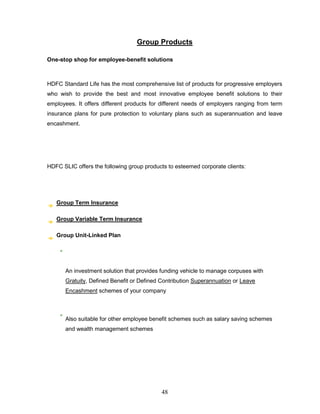 Group Products

One-stop shop for employee-benefit solutions



HDFC Standard Life has the most comprehensive list of products for progressive employers
who wish to provide the best and most innovative employee benefit solutions to their
employees. It offers different products for different needs of employers ranging from term
insurance plans for pure protection to voluntary plans such as superannuation and leave
encashment.




HDFC SLIC offers the following group products to esteemed corporate clients:




   Group Term Insurance

   Group Variable Term Insurance

   Group Unit-Linked Plan




       An investment solution that provides funding vehicle to manage corpuses with
       Gratuity, Defined Benefit or Defined Contribution Superannuation or Leave
       Encashment schemes of your company



       Also suitable for other employee benefit schemes such as salary saving schemes
       and wealth management schemes




                                            48
 