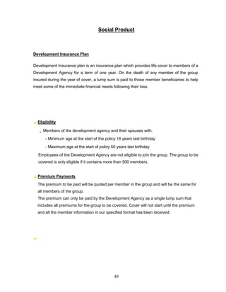 Social Product



Development Insurance Plan

Development Insurance plan is an insurance plan which provides life cover to members of a
Development Agency for a term of one year. On the death of any member of the group
insured during the year of cover, a lump sum is paid to those member beneficiaries to help
meet some of the immediate financial needs following their loss.




  Eligibility

     Members of the development agency and their spouses with:
      - Minimum age at the start of the policy 18 years last birthday
      - Maximum age at the start of policy 50 years last birthday
  Employees of the Development Agency are not eligible to join the group. The group to be
  covered is only eligible if it contains more than 500 members.


  Premium Payments
  The premium to be paid will be quoted per member in the group and will be the same for
  all members of the group.
  The premium can only be paid by the Development Agency as a single lump sum that
  includes all premiums for the group to be covered. Cover will not start until the premium
  and all the member information in our specified format has been received.




                                             49
 