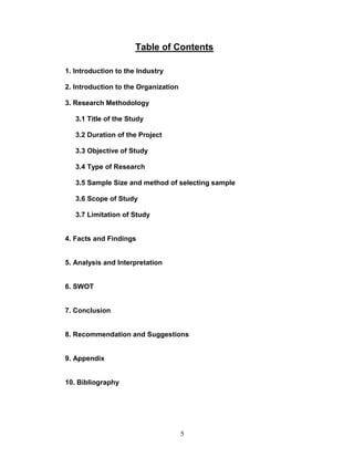 Table of Contents

1. Introduction to the Industry

2. Introduction to the Organization

3. Research Methodology

   3.1 Title of the Study

   3.2 Duration of the Project

   3.3 Objective of Study

   3.4 Type of Research

   3.5 Sample Size and method of selecting sample

   3.6 Scope of Study

   3.7 Limitation of Study


4. Facts and Findings


5. Analysis and Interpretation


6. SWOT


7. Conclusion


8. Recommendation and Suggestions


9. Appendix


10. Bibliography




                                      5
 