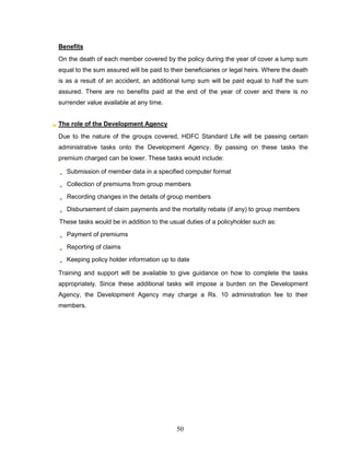 Benefits
On the death of each member covered by the policy during the year of cover a lump sum
equal to the sum assured will be paid to their beneficiaries or legal heirs. Where the death
is as a result of an accident, an additional lump sum will be paid equal to half the sum
assured. There are no benefits paid at the end of the year of cover and there is no
surrender value available at any time.


The role of the Development Agency
Due to the nature of the groups covered, HDFC Standard Life will be passing certain
administrative tasks onto the Development Agency. By passing on these tasks the
premium charged can be lower. These tasks would include:

   Submission of member data in a specified computer format
   Collection of premiums from group members
   Recording changes in the details of group members
   Disbursement of claim payments and the mortality rebate (if any) to group members
These tasks would be in addition to the usual duties of a policyholder such as:
   Payment of premiums
   Reporting of claims
   Keeping policy holder information up to date

Training and support will be available to give guidance on how to complete the tasks
appropriately. Since these additional tasks will impose a burden on the Development
Agency, the Development Agency may charge a Rs. 10 administration fee to their
members.




                                           50
 