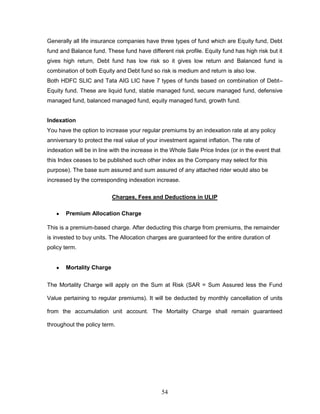 Generally all life insurance companies have three types of fund which are Equity fund, Debt
fund and Balance fund. These fund have different risk profile. Equity fund has high risk but it
gives high return, Debt fund has low risk so it gives low return and Balanced fund is
combination of both Equity and Debt fund so risk is medium and return is also low.
Both HDFC SLIC and Tata AIG LIC have 7 types of funds based on combination of Debt–
Equity fund. These are liquid fund, stable managed fund, secure managed fund, defensive
managed fund, balanced managed fund, equity managed fund, growth fund.


Indexation
You have the option to increase your regular premiums by an indexation rate at any policy
anniversary to protect the real value of your investment against inflation. The rate of
indexation will be in line with the increase in the Whole Sale Price Index (or in the event that
this Index ceases to be published such other index as the Company may select for this
purpose). The base sum assured and sum assured of any attached rider would also be
increased by the corresponding indexation increase.

                          Charges, Fees and Deductions in ULIP

       Premium Allocation Charge

This is a premium-based charge. After deducting this charge from premiums, the remainder
is invested to buy units. The Allocation charges are guaranteed for the entire duration of
policy term.


       Mortality Charge


The Mortality Charge will apply on the Sum at Risk (SAR = Sum Assured less the Fund

Value pertaining to regular premiums). It will be deducted by monthly cancellation of units

from the accumulation unit account. The Mortality Charge shall remain guaranteed

throughout the policy term.




                                               54
 