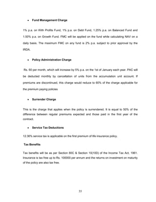 Fund Management Charge


1% p.a. on With Profits Fund, 1% p.a. on Debt Fund, 1.25% p.a. on Balanced Fund and

1.50% p.a. on Growth Fund. FMC will be applied on the fund while calculating NAV on a

daily basis. The maximum FMC on any fund is 2% p.a. subject to prior approval by the

IRDA.


        Policy Administration Charge


Rs. 60 per month, which will increase by 5% p.a. on the 1st of January each year. PAC will

be deducted monthly by cancellation of units from the accumulation unit account. If

premiums are discontinued, this charge would reduce to 60% of the charge applicable for

the premium paying policies


        Surrender Charge


This is the charge that applies when the policy is surrendered. It is equal to 50% of the
difference between regular premiums expected and those paid in the first year of the
contract.


        Service Tax Deductions

12.36% service tax is applicable on the first premium of life insurance policy.

Tax Benefits


Tax benefits will be as per Section 80C & Section 10(10D) of the Income Tax Act, 1961.
Insurance is tax free up to Rs. 100000 per annum and the returns on investment on maturity
of the policy are also tax free.




                                              55
 