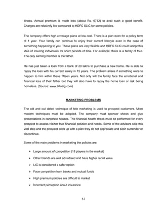 illness. Annual premium is much less (about Rs. 6712) to avail such a good benefit.
Charges are relatively low compared to HDFC SLIC for some policies.


The company offers high coverage plans at low cost. There is a plan even for a policy term
of 1 year. Your family can continue to enjoy their current lifestyle even in the case of
something happening to you. These plans are very flexible and HDFC SLIC could adopt this
idea of insuring individuals for short periods of time. For example; there is a family of four.
The only earning member is the father.


He has just taken a loan from a bank of 20 lakhs to purchase a new home. He is able to
repay the loan with his current salary in 15 years. The problem arises if something were to
happen to him within these fifteen years. Not only will the family face the emotional and
financial loss of their father but they will also have to repay the home loan or risk being
homeless. (Source: www.tataaig.com)



                                 MARKETING PROBLEMS


The old and out dated technique of tele marketing is used to prospect customers. More
modern techniques must be adopted. The company must sponsor shows and give
presentations in corporate houses. The financial health check must be performed for every
prospect to assess his/her true financial position and needs. Some of the advisors skip this
vital step and the prospect ends up with a plan they do not appreciate and soon surrender or
discontinue.

Some of the main problems in marketing the policies are:


    Large amount of competition (18 players in the market)

    Other brands are well advertised and have higher recall value

    LIC is considered a safer option

    Face competition from banks and mutual funds

    High premium policies are difficult to market

    Incorrect perception about insurance



                                              61
 