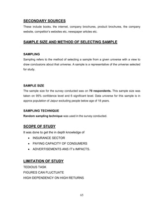 SECONDARY SOURCES
These include books, the internet, company brochures, product brochures, the company
website, competitor‘s websites etc, newspaper articles etc.


SAMPLE SIZE AND METHOD OF SELECTING SAMPLE


SAMPLING
Sampling refers to the method of selecting a sample from a given universe with a view to
draw conclusions about that universe. A sample is a representative of the universe selected
for study.




SAMPLE SIZE
The sample size for the survey conducted was on 70 respondents. This sample size was
taken on 95% confidence level and 6 significant level. Data universe for this sample is in
approx population of Jaipur excluding people below age of 18 years.


SAMPLING TECHNIQUE
Random sampling technique was used in the survey conducted.


SCOPE OF STUDY
It was done to get the in depth knowledge of
       INSURANCE SECTOR
       PAYING CAPACITY OF CONSUMERS
       ADVERTISEMENTS ANS IT‘s IMPACTS.


LIMITATION OF STUDY
TEDIOUS TASK
FIGURES CAN FLUCTUATE
HIGH DEPENDENCY ON HIGH RETURNS




                                             65
 
