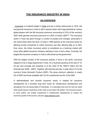 THE INSURANCE INDUSTRY IN INDIA

                                     AN OVERVIEW

  Insurance is a federal subject in India and has a history dating back to 1818. Life
and general insurance in India is still a nascent sector with huge potential for various
global players with the life insurance premiums accounting to 2.5% of the country's
GDP while general insurance premiums to 0.65% of India's GDP.[1]. The Insurance
sector in India has gone through a number of phases and changes, particularly in
the recent years when the Govt. of India in 1999 opened up the insurance sector by
allowing private companies to solicit insurance and also allowing FDI up to 26%.
Ever since, the Indian insurance sector is considered as a booming market with
every other global insurance company wanting to have a lion's share. Currently, the
largest life insurance company in India is still owned by the government

With the largest number of life insurance policies in force in the world, Insurance
happens to be a mega opportunity in India. It‘s a business growing at the rate of 15-
20 per cent annually and presently is of the order of Rs 1560.41 billion (for the
financial year 2006 – 2007). Together with banking services, it adds about 7% to the
country‘s Gross Domestic Product (GDP). The gross premium collection is nearly
2% of GDP and funds available with LIC for investments are 8% of the GDP.

A well-developed and evolved insurance sector is needed for economic
development as it provides long term funds for infrastructure development and
strengthens the risk taking ability of individuals. It is estimated that over the next ten years
India would require investments of the order of one trillion US dollars. The Insurance sector,
to some extent, can enable investments in infrastructure development to sustain the
economic growth of the country. (Source: www.indiacore.com)




                                               7
 