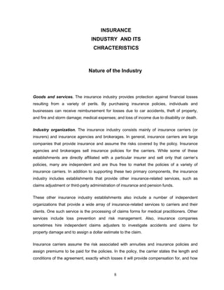 INSURANCE
                                INDUSTRY AND ITS
                                  CHRACTERISTICS



                               Nature of the Industry




Goods and services. The insurance industry provides protection against financial losses
resulting from a variety of perils. By purchasing insurance policies, individuals and
businesses can receive reimbursement for losses due to car accidents, theft of property,
and fire and storm damage; medical expenses; and loss of income due to disability or death.

Industry organization. The insurance industry consists mainly of insurance carriers (or
insurers) and insurance agencies and brokerages. In general, insurance carriers are large
companies that provide insurance and assume the risks covered by the policy. Insurance
agencies and brokerages sell insurance policies for the carriers. While some of these
establishments are directly affiliated with a particular insurer and sell only that carrier‘s
policies, many are independent and are thus free to market the policies of a variety of
insurance carriers. In addition to supporting these two primary components, the insurance
industry includes establishments that provide other insurance-related services, such as
claims adjustment or third-party administration of insurance and pension funds.


These other insurance industry establishments also include a number of independent
organizations that provide a wide array of insurance-related services to carriers and their
clients. One such service is the processing of claims forms for medical practitioners. Other
services include loss prevention and risk management. Also, insurance companies
sometimes hire independent claims adjusters to investigate accidents and claims for
property damage and to assign a dollar estimate to the claim.


Insurance carriers assume the risk associated with annuities and insurance policies and
assign premiums to be paid for the policies. In the policy, the carrier states the length and
conditions of the agreement, exactly which losses it will provide compensation for, and how



                                             8
 