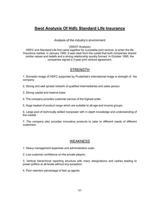 Swot Analysis Of Hdfc Standard Life Insurance

                         Analysis of the industry‘s environment

                                      (SWOT Analysis)
  HDFC and Standard Life first came together for a possible joint venture, to enter the life
Insurance market, in January 1995. It was clear from the outset that both companies shared
  similar values and beliefs and a strong relationship quickly formed. In October 1995, the
                    companies signed a 3-year joint venture agreement.


                                      STRENGTH
1. Domestic image of HDFC supported by Prudential‘s international image is strength of the
company.

2. Strong and well spread network of qualified intermediaries and sales person.

3. Strong capital and reserve base.

4. The company provides customer service of the highest order.

5. Huge basket of product range which are suitable to all age and income groups.

6. Large pool of technically skilled manpower with in depth knowledge and understanding of
the market.

7. The company also provides innovative products to cater to different needs of different
customers.




                                      WEAKNESS
1. Heavy management expenses and administrative costs.

2. Low customer confidence on the private players.

3. Vertical hierarchical reporting structure with many designations and cadres leading to
power politics at all levels without any exception.

4. Poor retention percentage of tied up agents.




                                             83
 
