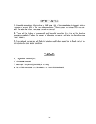 OPPORTUNITIES
1. Insurable population †According to ING only 10% of the population is insured, which
represents around 30% of the insurable population. This suggests more than 300m people,
with the potential to buy insurance, remain uninsured.

2. There will be inflow of managerial and financial expertise from the world‘s leading
insurance markets. Further the burden of educating consumers will also be shared among
many players.

3. International companies will help in building world class expertise in local market by
introducing the best global practices.




                                         THREATS
1. Legislation could impact.
2. Great risk involved.
3. Very high competition prevailing in industry.
4. Lack of infrastructure in rural areas could constrain investment.




                                              84
 
