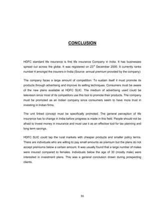 CONCLUSION



HDFC standard life insurance is first life insurance Company in India. It has businesses
spread out across the globe. It was registered on 23rd December 2000. It currently ranks
number 4 amongst the insurers in India (Source: annual premium provided by the company)


The company faces a large amount of competition. To sustain itself it must promote its
products through advertising and improve its selling techniques. Consumers must be aware
of the new plans available at HDFC SLIC. The medium of advertising used could be
television since most of its competitors use this tool to promote their products. The company
must be promoted as an Indian company since consumers seem to have more trust in
investing in Indian firms.


The unit linked concept must be specifically promoted. The general perception of life
insurance has to change in India before progress is made in this field. People should not be
afraid to invest money in insurance and must use it as an effective tool for tax planning and
long term savings.


HDFC SLIC could tap the rural markets with cheaper products and smaller policy terms.
There are individuals who are willing to pay small amounts as premium but the plans do not
accept premiums below a certain amount. It was usually found that a large number of males
were insured compared to females. Individuals below the age of 30 (mostly male) were
interested in investment plans. This was a general conclusion drawn during prospecting
clients.




                                             86
 