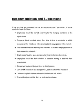 Recommendation and Suggestions

There are few recommendations that are recommended if the project is to be
conducted again in future.

   Employees should be trained according to the changing standards of the

     organization.

   Company should conduct survey from time to time to according to which

     changes can be introduced in the organization to stay updated in the market.

   They should introduce creativity into the work, so that the employees can do

     their work active mindedly.

   Employees should be given compensation in order to keep them loyal.

   Employees should be more involved in decision making to become more

     differentiated.

   Company should provide incentives to shop keepers.

   More and More dealers can be appointed, so that sell can be increased.

   Distribution system should be based on wholesaler and retilers.

   Channel length should be short so cost can be reduced.




                                       88
 