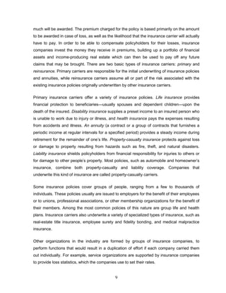 much will be awarded. The premium charged for the policy is based primarily on the amount
to be awarded in case of loss, as well as the likelihood that the insurance carrier will actually
have to pay. In order to be able to compensate policyholders for their losses, insurance
companies invest the money they receive in premiums, building up a portfolio of financial
assets and income-producing real estate which can then be used to pay off any future
claims that may be brought. There are two basic types of insurance carriers: primary and
reinsurance. Primary carriers are responsible for the initial underwriting of insurance policies
and annuities, while reinsurance carriers assume all or part of the risk associated with the
existing insurance policies originally underwritten by other insurance carriers.


Primary insurance carriers offer a variety of insurance policies. Life insurance provides
financial protection to beneficiaries—usually spouses and dependent children—upon the
death of the insured. Disability insurance supplies a preset income to an insured person who
is unable to work due to injury or illness, and health insurance pays the expenses resulting
from accidents and illness. An annuity (a contract or a group of contracts that furnishes a
periodic income at regular intervals for a specified period) provides a steady income during
retirement for the remainder of one‘s life. Property-casualty insurance protects against loss
or damage to property resulting from hazards such as fire, theft, and natural disasters.
Liability insurance shields policyholders from financial responsibility for injuries to others or
for damage to other people‘s property. Most policies, such as automobile and homeowner‘s
insurance, combine both property-casualty and liability coverage. Companies that
underwrite this kind of insurance are called property-casualty carriers.


Some insurance policies cover groups of people, ranging from a few to thousands of
individuals. These policies usually are issued to employers for the benefit of their employees
or to unions, professional associations, or other membership organizations for the benefit of
their members. Among the most common policies of this nature are group life and health
plans. Insurance carriers also underwrite a variety of specialized types of insurance, such as
real-estate title insurance, employee surety and fidelity bonding, and medical malpractice
insurance.


Other organizations in the industry are formed by groups of insurance companies, to
perform functions that would result in a duplication of effort if each company carried them
out individually. For example, service organizations are supported by insurance companies
to provide loss statistics, which the companies use to set their rates.


                                               9
 