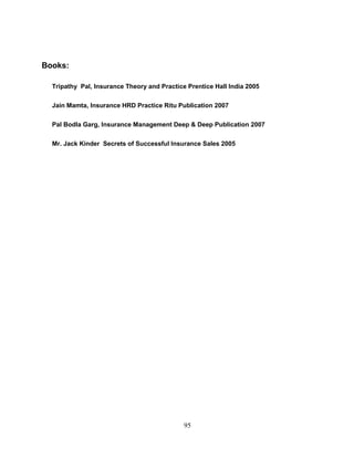 Books:

  Tripathy Pal, Insurance Theory and Practice Prentice Hall India 2005

  Jain Mamta, Insurance HRD Practice Ritu Publication 2007

  Pal Bodla Garg, Insurance Management Deep & Deep Publication 2007

  Mr. Jack Kinder Secrets of Successful Insurance Sales 2005




                                             95
 