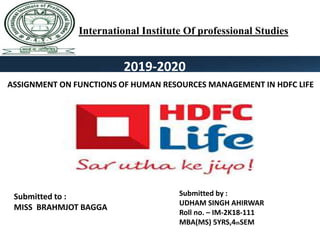 2019-2020
International Institute Of professional Studies
ASSIGNMENT ON FUNCTIONS OF HUMAN RESOURCES MANAGEMENT IN HDFC LIFE
Submitted to :
MISS BRAHMJOT BAGGA
Submitted by :
UDHAM SINGH AHIRWAR
Roll no. – IM-2K18-111
MBA(MS) 5YRS,4thSEM
 