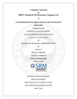 A PROJECT REPORT
ON

HDFC Standard Life Insurance Company Ltd
IN

CUSTOMER-BUYING BEHAVIOR IN LIFE INSURANCE
INDUSTRY
Submitted to the
SCHOOL OF MANAGEMENT
In partial fulfillment of the requirements
for the award of the degree
Of
MASTER OF BUSINESS ADMINISTRATION
By
Anand. N
(Reg.No.35080039)
Under the guidance of
Prof S. Sundararajan
PROFESSOR

SCHOOL OF MANAGEMENT
SRM UNIVERSITY
SRM NAGAR, KATTANKULATUR,
KANCHIPURAM DISTRICT-603203
MAY-2010
1

 