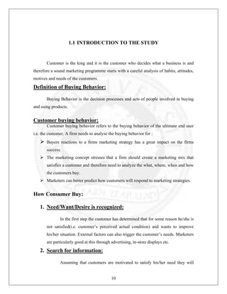 1.1 INTRODUCTION TO THE STUDY

Customer is the king and it is the customer who decides what a business is and
therefore a sound marketing programme starts with a careful analysis of habits, attitudes,
motives and needs of the customers.

Definition of Buying Behavior:
Buying Behavior is the decision processes and acts of people involved in buying
and using products.

Customer buying behavior:
Customer buying behavior refers to the buying behavior of the ultimate end user
i.e. the customer. A firm needs to analyse the buying behavior for :
Buyers reactions to a firms marketing strategy has a great impact on the firms
success.
The marketing concept stresses that a firm should create a marketing mix that
satisfies a customer and therefore need to analyze the what, where, when and how
the customers buy.
Marketers can better predict how customers will respond to marketing strategies.

How Consumer Buy:
1. Need/Want/Desire is recognized:
In the first step the customer has determined that for some reason he/she is
not satisfied(i.e. customer’s perceived actual condition) and wants to improve
his/her situation. External factors can also trigger the customer’s needs. Marketers
are particularly good at this through advertising, in-store displays etc.

2. Search for information:
Assuming that customers are motivated to satisfy his/her need they will

10

 
