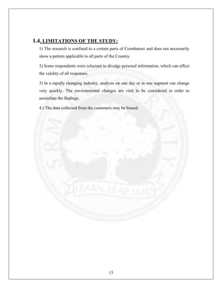 1.4. LIMITATIONS OF THE STUDY:
1) The research is confined to a certain parts of Coimbatore and does not necessarily
show a pattern applicable to all parts of the Country.
2) Some respondents were reluctant to divulge personal information, which can affect
the validity of all responses.
3) In a rapidly changing industry, analysis on one day or in one segment can change
very quickly. The environmental changes are vital to be considered in order to
assimilate the findings.
4.) The data collected from the customers may be biased.

13

 