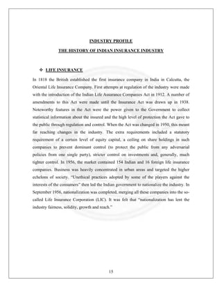 INDUSTRY PROFILE
THE HISTORY OF INDIAN INSURANCE INDUSTRY

LIFE INSURANCE
In 1818 the British established the first insurance company in India in Calcutta, the
Oriental Life Insurance Company. First attempts at regulation of the industry were made
with the introduction of the Indian Life Assurance Companies Act in 1912. A number of
amendments to this Act were made until the Insurance Act was drawn up in 1938.
Noteworthy features in the Act were the power given to the Government to collect
statistical information about the insured and the high level of protection the Act gave to
the public through regulation and control. When the Act was changed in 1950, this meant
far reaching changes in the industry. The extra requirements included a statutory
requirement of a certain level of equity capital, a ceiling on share holdings in such
companies to prevent dominant control (to protect the public from any adversarial
policies from one single party), stricter control on investments and, generally, much
tighter control. In 1956, the market contained 154 Indian and 16 foreign life insurance
companies. Business was heavily concentrated in urban areas and targeted the higher
echelons of society. “Unethical practices adopted by some of the players against the
interests of the consumers” then led the Indian government to nationalize the industry. In
September 1956, nationalization was completed, merging all these companies into the socalled Life Insurance Corporation (LIC). It was felt that “nationalization has lent the
industry fairness, solidity, growth and reach.”

15

 
