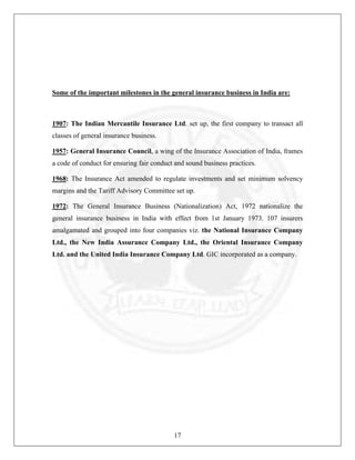 Some of the important milestones in the general insurance business in India are:

1907: The Indian Mercantile Insurance Ltd. set up, the first company to transact all
classes of general insurance business.
1957: General Insurance Council, a wing of the Insurance Association of India, frames
a code of conduct for ensuring fair conduct and sound business practices.
1968: The Insurance Act amended to regulate investments and set minimum solvency
margins and the Tariff Advisory Committee set up.
1972: The General Insurance Business (Nationalization) Act, 1972 nationalize the
general insurance business in India with effect from 1st January 1973. 107 insurers
amalgamated and grouped into four companies viz. the National Insurance Company
Ltd., the New India Assurance Company Ltd., the Oriental Insurance Company
Ltd. and the United India Insurance Company Ltd. GIC incorporated as a company.

17

 