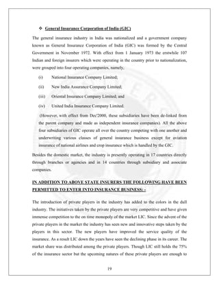 General Insurance Corporation of India (GIC)
The general insurance industry in India was nationalized and a government company
known as General Insurance Corporation of India (GIC) was formed by the Central
Government in November 1972. With effect from 1 January 1973 the erstwhile 107
Indian and foreign insurers which were operating in the country prior to nationalization,
were grouped into four operating companies, namely,
(i)

National Insurance Company Limited;

(ii)

New India Assurance Company Limited;

(iii)

Oriental Insurance Company Limited; and

(iv)

United India Insurance Company Limited.

(However, with effect from Dec'2000, these subsidiaries have been de-linked from
the parent company and made as independent insurance companies). All the above
four subsidiaries of GIC operate all over the country competing with one another and
underwriting various classes of general insurance business except for aviation
insurance of national airlines and crop insurance which is handled by the GIC.
Besides the domestic market, the industry is presently operating in 17 countries directly
through branches or agencies and in 14 countries through subsidiary and associate
companies.
IN ADDITION TO ABOVE STATE INSURERS THE FOLLOWING HAVE BEEN
PERMITTED TO ENTER INTO INSURANCE BUSINESS: The introduction of private players in the industry has added to the colors in the dull
industry. The initiatives taken by the private players are very competitive and have given
immense competition to the on time monopoly of the market LIC. Since the advent of the
private players in the market the industry has seen new and innovative steps taken by the
players in this sector. The new players have improved the service quality of the
insurance. As a result LIC down the years have seen the declining phase in its career. The
market share was distributed among the private players. Though LIC still holds the 75%
of the insurance sector but the upcoming natures of these private players are enough to

19

 