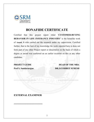 BONAFIDE CERTIFICATE
Certified

that

this

project

report

titled

‘CUSTOMER-BUYING

BEHAVIOR IN LIFE INSURANCE INDUSTRY’ is the bonafide work
of Anand. N who carried out the research under my supervision. Certified
further, that to the best of my knowledge the work reported here in does not
form part of any other Project report or dissertation on the basis of which a
degree or award was conferred on an earlier occasion on this or any other
candidate.

PROJECT GUIDE

HEAD OF THE MBA

Prof S. Sundararajan

DR.JAYSHREE SURESH

………………………….

………………………..

EXTERNAL EXAMINER

-----------------------------------

2

 