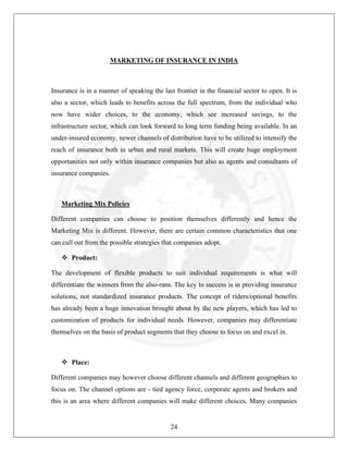 MARKETING OF INSURANCE IN INDIA

Insurance is in a manner of speaking the last frontier in the financial sector to open. It is
also a sector, which leads to benefits across the full spectrum, from the individual who
now have wider choices, to the economy, which see increased savings, to the
infrastructure sector, which can look forward to long term funding being available. In an
under-insured economy, newer channels of distribution have to be utilized to intensify the
reach of insurance both in urban and rural markets. This will create huge employment
opportunities not only within insurance companies but also as agents and consultants of
insurance companies.

Marketing Mix Policies
Different companies can choose to position themselves differently and hence the
Marketing Mix is different. However, there are certain common characteristics that one
can cull out from the possible strategies that companies adopt.
Product:
The development of flexible products to suit individual requirements is what will
differentiate the winners from the also-rans. The key to success is in providing insurance
solutions, not standardized insurance products. The concept of riders/optional benefits
has already been a huge innovation brought about by the new players, which has led to
customization of products for individual needs. However, companies may differentiate
themselves on the basis of product segments that they choose to focus on and excel in.

Place:
Different companies may however choose different channels and different geographies to
focus on. The channel options are - tied agency force, corporate agents and brokers and
this is an area where different companies will make different choices. Many companies

24

 