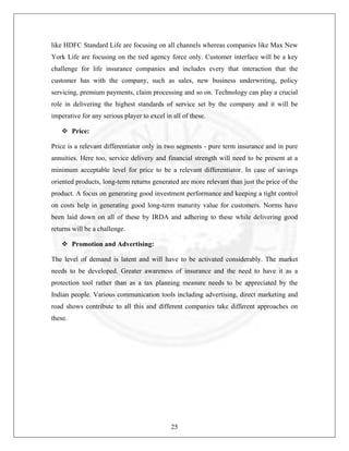 like HDFC Standard Life are focusing on all channels whereas companies like Max New
York Life are focusing on the tied agency force only. Customer interface will be a key
challenge for life insurance companies and includes every that interaction that the
customer has with the company, such as sales, new business underwriting, policy
servicing, premium payments, claim processing and so on. Technology can play a crucial
role in delivering the highest standards of service set by the company and it will be
imperative for any serious player to excel in all of these.
Price:
Price is a relevant differentiator only in two segments - pure term insurance and in pure
annuities. Here too, service delivery and financial strength will need to be present at a
minimum acceptable level for price to be a relevant differentiator. In case of savings
oriented products, long-term returns generated are more relevant than just the price of the
product. A focus on generating good investment performance and keeping a tight control
on costs help in generating good long-term maturity value for customers. Norms have
been laid down on all of these by IRDA and adhering to these while delivering good
returns will be a challenge.
Promotion and Advertising:
The level of demand is latent and will have to be activated considerably. The market
needs to be developed. Greater awareness of insurance and the need to have it as a
protection tool rather than as a tax planning measure needs to be appreciated by the
Indian people. Various communication tools including advertising, direct marketing and
road shows contribute to all this and different companies take different approaches on
these.

25

 