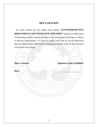 DECLARATION
We hereby declare that this project work entitled “CUSTOMER-BUYING

BEHAVIOR IN LIFE INSURANCE INDUSTRY” submitted at SRM School
of Management studies is partial fulfillment of the requirement for the degree of Master
of Business Administration is a record of original work done by use for Department
Business Administration, SRM School of Management Studies. It has not been submitted
to the award of any Degree.

Place: Chennai

Signature of the Candidate

Date:

_____________________

3

 