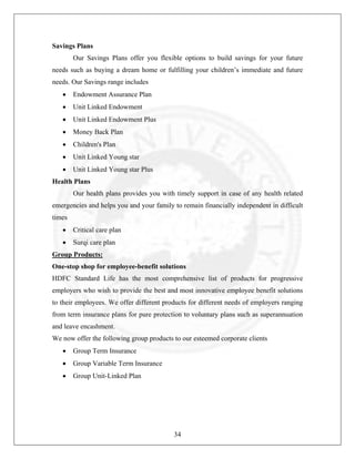 Savings Plans
Our Savings Plans offer you flexible options to build savings for your future
needs such as buying a dream home or fulfilling your children’s immediate and future
needs. Our Savings range includes
•

Endowment Assurance Plan

•

Unit Linked Endowment

•

Unit Linked Endowment Plus

•

Money Back Plan

•

Children's Plan

•

Unit Linked Young star

•

Unit Linked Young star Plus

Health Plans
Our health plans provides you with timely support in case of any health related
emergencies and helps you and your family to remain financially independent in difficult
times
•

Critical care plan

•

Surqi care plan

Group Products:
One-stop shop for employee-benefit solutions
HDFC Standard Life has the most comprehensive list of products for progressive
employers who wish to provide the best and most innovative employee benefit solutions
to their employees. We offer different products for different needs of employers ranging
from term insurance plans for pure protection to voluntary plans such as superannuation
and leave encashment.
We now offer the following group products to our esteemed corporate clients
•

Group Term Insurance

•

Group Variable Term Insurance

•

Group Unit-Linked Plan

34

 