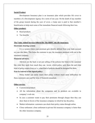 Social Product
Development Insurance plan is an insurance plan which provides life cover to
members of a Development Agency for a term of one year. On the death of any member
of the group insured during the year of cover, a lump sum is paid to that member’s
beneficiaries to help meet some of the immediate financial needs following their loss.
Other product:
•

Rural products

•

Tax benefits

The Value Added Services Offered By The HDFC std. life insurance:
Electronic clearing system:
It is a system where your premium gets directly debited from your bank account
on your due dates. This helps the customer to pay the insurance premium with out to the
insurance company.
Financial advisors:
Advisors are the back is not just selling of the policies but listen to the customer
like what they need, how much they can invest, which policy suits them the and what
kind of policy expect from us i.e. what kind of policies should be designed for them.
Ease in renewal of the lapsed policy:
Policy holder can easily renew their policy without much more difficulties for
these customers can seed the help of financial consultant.

Other service:
•

Customized products

•

All the information about the companies and its products are available in
company’s web site.

•

In case a customer wants to pay their premiums through cheque then they can
draw them in favors of the insurance company in which he has the policy.

•

Market information: customers can check their policy status through online.

•

Clime settlement: clime settlement in private life insurance company is faster than
the other insurance company.
35

 