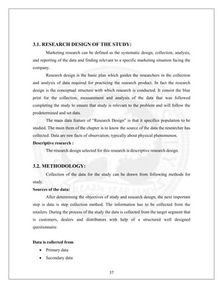 3.1. RESEARCH DESIGN OF THE STUDY:
Marketing research can be defined as the systematic design, collection, analysis,
and reporting of the data and finding relevant to a specific marketing situation facing the
company.
Research design is the basic plan which guides the researchers in the collection
and analysis of data required for practicing the research product. In fact the research
design is the conceptual structure with which research is conducted. It consist the blue
print for the collection, measurement and analysis of the data that was followed
completing the study to ensure that study is relevant to the problem and will follow the
predetermined and set data.
The main data feature of “Research Design” is that it specifies population to be
studied. The main them of the chapter is to know the source of the data the researcher has
collected. Data are raw facts of observation, typically about physical phenomenon.
Descriptive research :
The research design selected for this research is descriptive research design.

3.2. METHODOLOGY:
Collection of the data for the study can be drawn from following methods for
study.
Sources of the data:
After determining the objectives of study and research design, the next important
step is data is step collection method. The information has to be collected from the
retailers. During the process of the study the data is collected from the target segment that
is customers, dealers and distributors with help of a structured well designed
questionnaire.

Data is collected from
•

Primary data

•

Secondary data
37

 