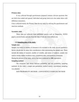 Primary data
It was collected through questionnaire prepared contains relevant questions that
are both close ended and opened. Individual and group interviews also under taken with
difference consumers,
I have collected mainly the Primary Data for my study by utilizing the questionnaire and
interview methods.

Secondary data
These data are collected from published sources such as Magazines, NEWS
papers, several books, and also from the help of web site www.hdfcsl.com.

(A) Sampling plan of the study:
Sample size:
Sample size refers to number of elements to be included in the study several qualitative
factors should also be taken into consideration when determining the sample size. These
include the nature of research, number of variable, and nature of analysis, sample size
used in similar studies incidence rates, completion rates, and resources constraints.
During the process of the study, survey has been conducted on 100 respondents.
Sampling method:
The researcher had choice between probability and non probability sampling
methods. In this study a simple non probability method namely convenience sampling
was adopted.
NON PROBABILITY METHOD – CONVENIENCE SAMPLING METHOD

38

 