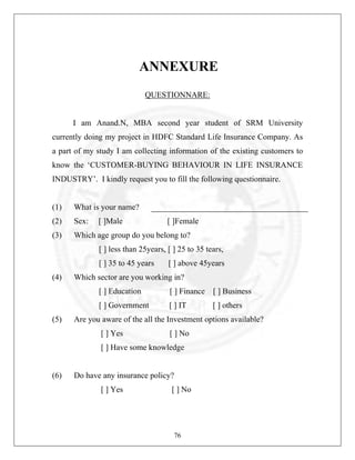 ANNEXURE
QUESTIONNARE:

I am Anand.N, MBA second year student of SRM University
currently doing my project in HDFC Standard Life Insurance Company. As
a part of my study I am collecting information of the existing customers to
know the ‘CUSTOMER-BUYING BEHAVIOUR IN LIFE INSURANCE
INDUSTRY’. I kindly request you to fill the following questionnaire.

(1)

What is your name?

(2)

Sex:

(3)

Which age group do you belong to?

[ ]Male

[ ]Female

[ ] less than 25years, [ ] 25 to 35 tears,
[ ] 35 to 45 years
(4)

[ ] above 45years

Which sector are you working in?
[ ] Education

[ ] Business

[ ] Government
(5)

[ ] Finance
[ ] IT

[ ] others

Are you aware of the all the Investment options available?
[ ] Yes

[ ] No

[ ] Have some knowledge

(6)

Do have any insurance policy?
[ ] Yes

[ ] No

76

 