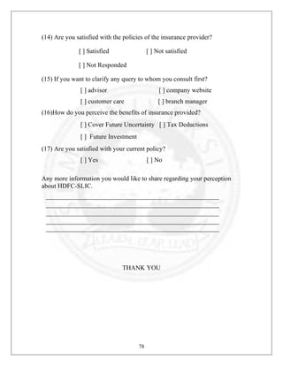 (14) Are you satisfied with the policies of the insurance provider?
[ ] Satisfied

[ ] Not satisfied

[ ] Not Responded
(15) If you want to clarify any query to whom you consult first?
[ ] advisor

[ ] company website

[ ] customer care

[ ] branch manager

(16)How do you perceive the benefits of insurance provided?
[ ] Cover Future Uncertainty [ ] Tax Deductions
[ ] Future Investment
(17) Are you satisfied with your current policy?
[ ] Yes

[ ] No

Any more information you would like to share regarding your perception
about HDFC-SLIC.

THANK YOU

78

 