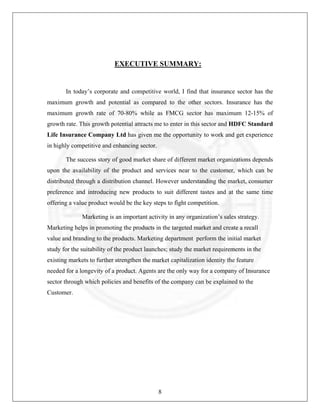 EXECUTIVE SUMMARY:

In today’s corporate and competitive world, I find that insurance sector has the
maximum growth and potential as compared to the other sectors. Insurance has the
maximum growth rate of 70-80% while as FMCG sector has maximum 12-15% of
growth rate. This growth potential attracts me to enter in this sector and HDFC Standard
Life Insurance Company Ltd has given me the opportunity to work and get experience
in highly competitive and enhancing sector.
The success story of good market share of different market organizations depends
upon the availability of the product and services near to the customer, which can be
distributed through a distribution channel. However understanding the market, consumer
preference and introducing new products to suit different tastes and at the same time
offering a value product would be the key steps to fight competition.
Marketing is an important activity in any organization’s sales strategy.
Marketing helps in promoting the products in the targeted market and create a recall
value and branding to the products. Marketing department perform the initial market
study for the suitability of the product launches; study the market requirements in the
existing markets to further strengthen the market capitalization identity the feature
needed for a longevity of a product. Agents are the only way for a company of Insurance
sector through which policies and benefits of the company can be explained to the
Customer.

8

 